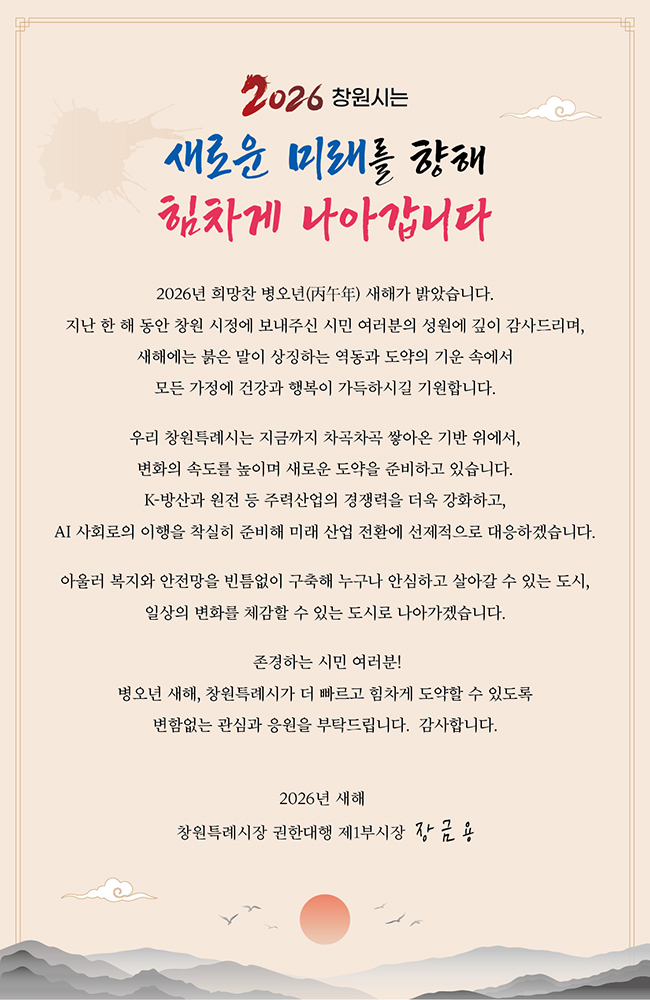 2026 창원시는
새로운 미래를 향해 힘차게 나아갑니다
2026년 희망찬 병오년(丙午年) 새해가 밝았습니다.
지난 한 해 동안 창원 시정에 보내주신 시민 여러분의 성원에 깊이 감사드리며,
새해에는 붉은 말이 상징하는 역동과 도약의 기운 속에서
모든 가정에 건강과 행복이 가득하시길 기원합니다.
우리 창원특례시는 지금까지 차곡차곡 쌓아온 기반 위에서,
변화의 속도를 높이며 새로운 도약을 준비하고 있습니다.
K-방산과 원전 등 주력산업의 경쟁력을 더욱 강화하고,
AI 사회로의 이행을 착실히 준비해 미래 산업 전환에 선제적으로 대응하겠습니다.
아울러 복지와 안전망을 빈틈없이 구축해 누구나 안심하고 살아갈 수 있는 도시,
일상의 변화를 체감할 수 있는 도시로 나아가겠습니다.
존경하는 시민 여러분!
병오년 새해, 창원특럐시가 더 빠르고 힘차게 도약할 수 있도록
변함없는 관심과 응원을 부탁드립니다. 감사합니다.
2026년 새해
창원특례시장 군한대행 제1부시장 장금용