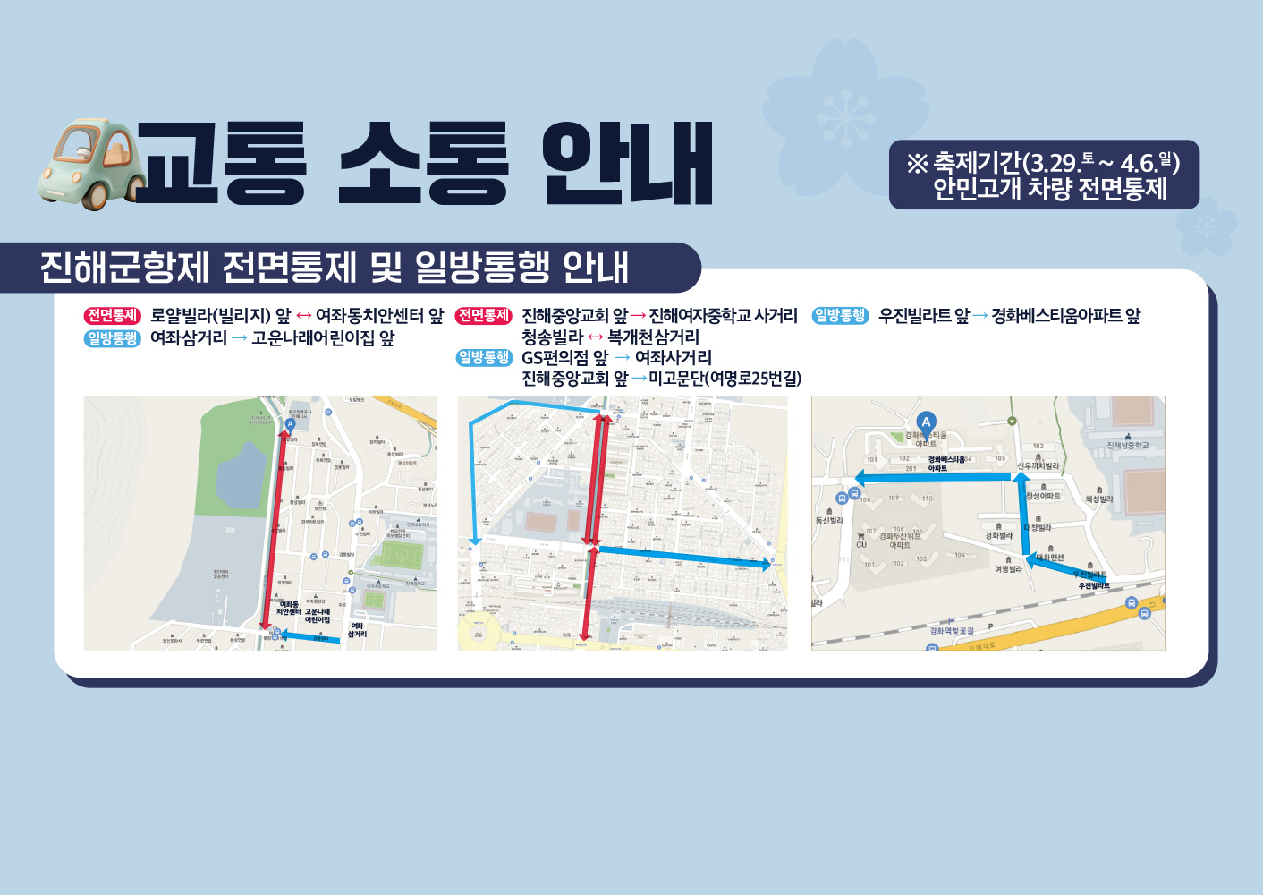 교통소통안내
축제기간(3.29.(토)~4.6.(일))안민고개 차량 전면통제
진해군항제 전면통제 및 일방통행 안내
전면통제 : 로얄빌라(빌리지) 앞 ↔ 여좌동치안센터 앞
일방통행 : 여좌삼거리 → 고운나래어린이집 앞
전면통제 : 진해중앙교회 앞 → 진해여자중학교 사거리, 청송빌라 ↔ 복개천삼거리
일방통행 : GS편의점 앞 → 여좌사거리, 진해중앙교회 앞 → 미고문단(여명로25번길)
일방통행 : 우진빌라트 앞 → 경화베스티움아파트 앞