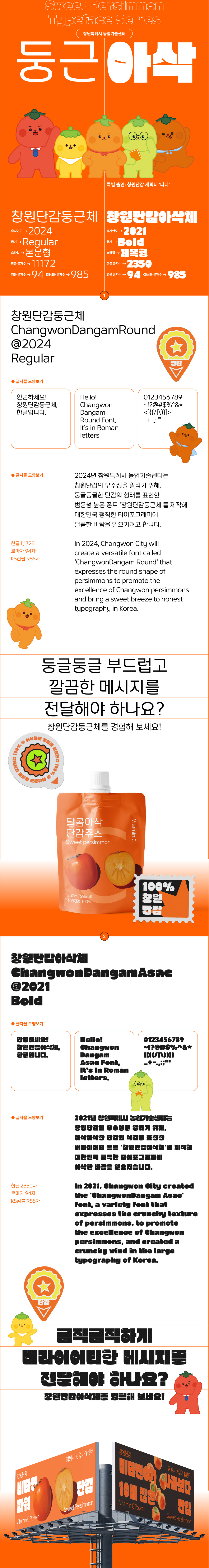 sweet perimmon typeface series
창원특례시 농업기술센터
둥근 아삭
특별 출연 : 창원단감 캐릭터 '다니'
창원단감둥근체
출시연도 : 2024
굵기 : regular
스타일 : 본문형
한글 글자 수 :11172
영문 글자수 : 94
ks심볼 글자수 : 985

창원단감아삭체
출시연도 : 2021
굵기 : bold
스타일 : 제목형
한글 글자수 : 2350
영문 글자수 : 94
ks심볼 글자수 : 985

창원단감둥근체
changwondangamround
@2024
regular
글자꼴 모양보기
안녕하세요!
창원단감둥근체, 한글입니다.
hello! changwon dangam round font, it's in roman letters.
2024년 창원특례시 농업기술센터는 창원단감의 우수성을 알리기 위해, 둥글둥글한 단감의 형태를 표현한 범용성 높은 폰트 '창원단감둥근체'를 제작해 대한민국 정직한 타이포그래피에 달콤한 바람을 일으키려고 합니다.
in 2024, changwon city will create a versatile font called 'changwondangam round' that expresses the round shape of persimmons to promote the exellence of changwon persimmons and bring a sweet breeze to honest typography in korea.
한글 : 11,172자
영문 : 942자
ks심볼 9,852자
둥글둥글 부드럽고 깔끔한 메시지를 전달해야 하나요?
창원단감둥근체를 경험해 보세요!

창원단감아삭체
changwondangamasac
@2024
bold
글자꼴 모양보기
안녕하세요!
창원단감아삭체, 한글입니다.
hello! changwon dangam asac font, it's in roman letters.
2021년 창원특례시 농업기술센터는 창원단감의 우수성을 알리기 위해, 아삭아삭한 단감의 식감을 표현한 버라이어티 폰트 '창원단감아삭체'를 제작해 대한민국 큼직한 타이포그래피에 아삭한 바람을 일으켰습니다.
in 2021, changwon city created the 'changwondangam asac' font, a variety font that expresses the crunchy texture of persimmons, to promote the exellence of changwon persimmons, and created a crunchy wind in the large typography of korea.
큼직큼직하게 버라이어티한 메시지를 전달해야 하나요?
창원단감아삭체를 경험해 보세요!