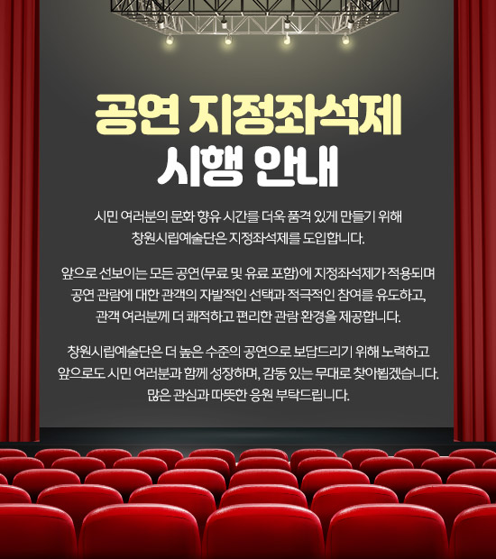 공연 지정좌석제 시행 안내

시민 여러분의 문화 향유 시간를 더욱 품격 있게 만들기 위해
창원시립예술단은 지정좌석제를 도입합니다.

앞으로 선보이는 모든 공연(무료 및 유료 포함)에 지정좌석제가 적용되며
공연 관람에 대한 관객의 자발적인 선택과 적극적인 참여를 유도하고,
관객 여러분께 더 쾌적하고 편리한 관람 환경을 제공합니다.
 
창원시립예술단은 더 높은 수준의 공연으로 보답드리기 위해 노력하고
앞으로도 시민 여러분과 함께 성장하며, 감동 있는 무대로 찾아뵙겠습니다.
많은 관심과 따뜻한 응원 부탁드립니다.