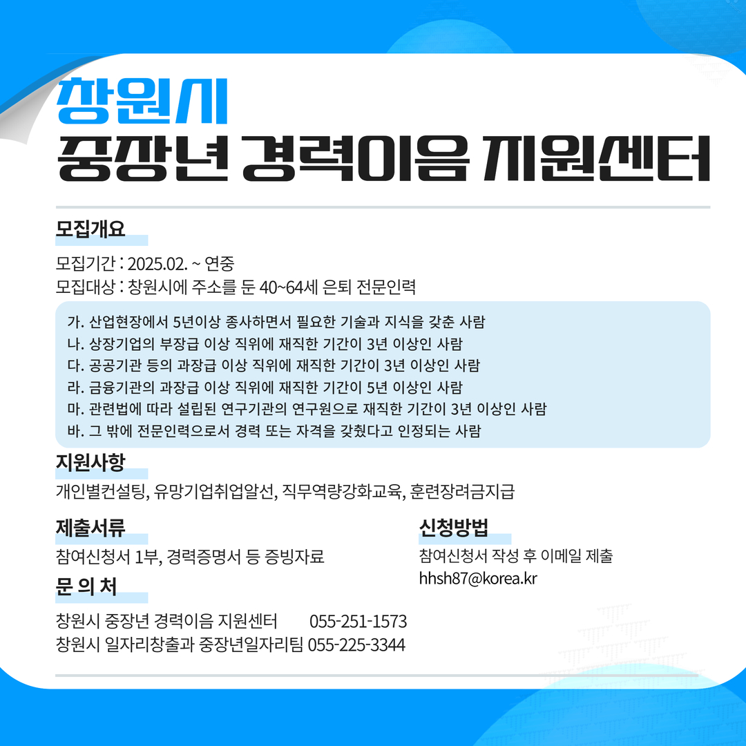 창원시 중장년 경력이음 지원센터
모집개요
모집기간 : 2025.02. ~ 연중
모집대상 : 창원시에 주소를 둔 40~64세 은퇴 전문인력
가. 산업현장에서 5년이상 종사하면서 필요한 기술과 지식을 갖춘 사람
나. 상장기업의 부장급 이상 직위에 재직한 기간이 3년 이상인 사람
다. 공공기관 등의 과장급 이상 직위에 재직한 기간이 3년 이상인 사람
라. 금융기관의 과장급 이상 직위에 재직한 기간이 5년 이상인 사람
마. 관련법에 따라 설립된 연구기관의 연구원으로 재직한 기간이 3년 이상인 사람
바. 그 밖에 전문인력으로서 경력 또는 자격을 갖췄다고 인정되는 사람
지원대상 : 개인별 컨설팅, 유망기업취업알선, 직무역량강화교육, 훈련장려금지급
제출서류 : 참여신청서1부, 경력증명서 등 증빙자료
신청방법 : 참여신청서 작성 후 이메일 제출 hhsh87@korea.kr
문의처 : 창원시 중장년 경력이음 지원센터 055-251-1573
창원시 일자리창출과 중장년일자리팀 055-225-3344