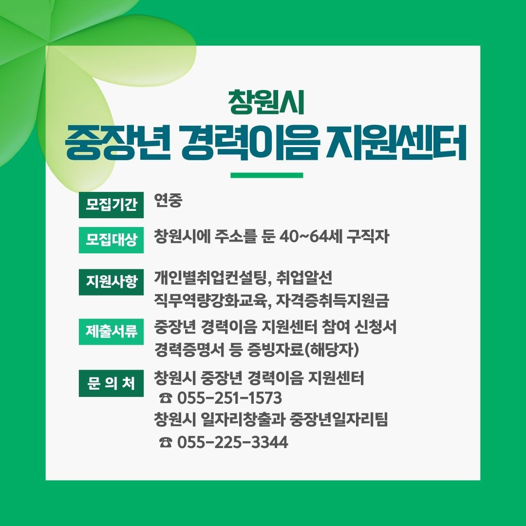 창원시
중장년 경력이음지원센터
모집기간 연중
모집대상 창원시에 주소를 둔 40~64세 구직자
지원사항 개인별취업컨설팅, 취업알선,직무역량강화교육, 자격증취득지원금
제출서류 중장년 경력이음 지원센터 참여 신청서, 경력증명서 등 증빙자료(해당자)
문의처 창원시 중장년 경력이음 지원센터 055-251-1573, 창원시 일자리창출과 중장년일자리팀 055-225-3344