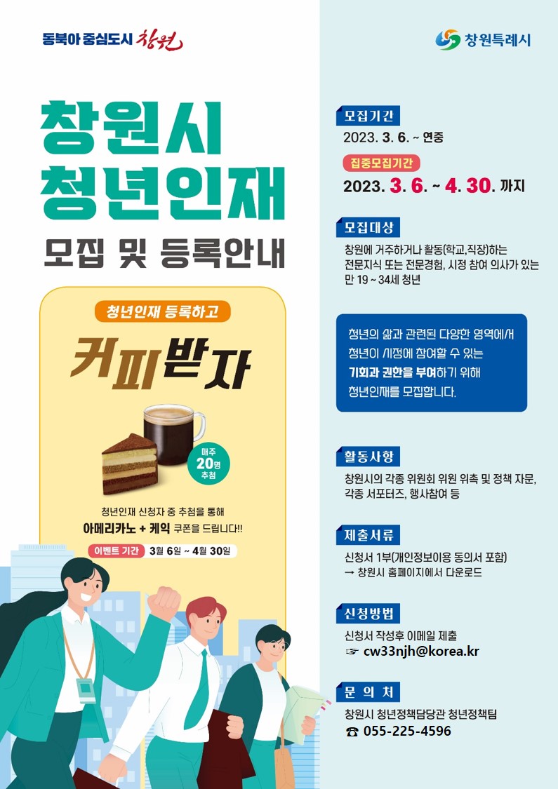 동북아 중심도시 창원 / 창원특례시
창원시 청년인재 모집 및 등록안내
청년인재 등록하고 커피받자
매주 20명 추첨
청년인재 신청자 중 추첨을 통해 아메리카노 + 케익 쿠폰을 드립니다!!
이벤트 기간 3월 6일 ~ 4월 30일
모집기간 : 2023. 3. 6. ~ 연중
집중모집기간 : 2023. 3. 6. - 4. 30. 까지
모집대상 : 창원에 거주하거나 활동(학교,직장)하는 전문지식 또는 전문경험, 시정 참여 의사가 있는 만 19 ~ 34세 청년
청년의 삶과 관련된 다양한 영역에서 청년이 시정에 참여할 수 있는 기회과 권한을 부여하기 위해 청년인재를 모집합니다.
활동사항 : 창원시의 각종 위원회 위원 위촉 및 정책 자문, 각종 서포터즈, 행사참여 등
제출서류 : 신청서 1부(개인정보이용 동의서 포함) → 창원시 홈페이지에서 다운로드
신청방법 : 신청서 작성후 이메일 제출 cw33njh@korea.kr
문의처 : 창원시 청년정책담당관 청년정책팀 055-225-4596