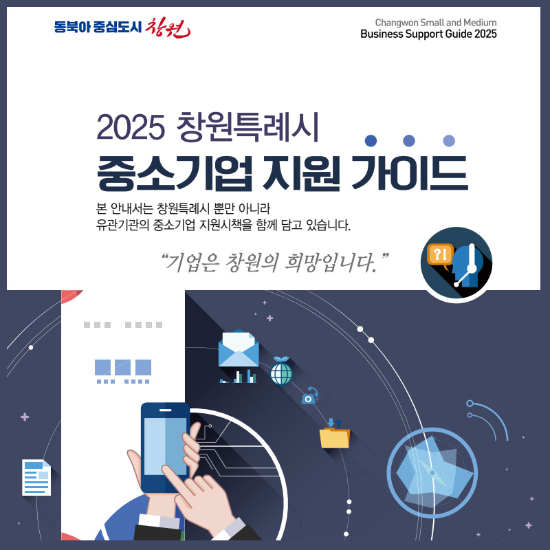 동북아 중심도시 창원
2025 창원특례시 중소기업 지원 가이드
본 안내서는 창원특례시 뿐만 아니라 
유관기관의 중소기업 지원시책을 함께 담고 있습니다.
기업은 창원의 희망입니다.