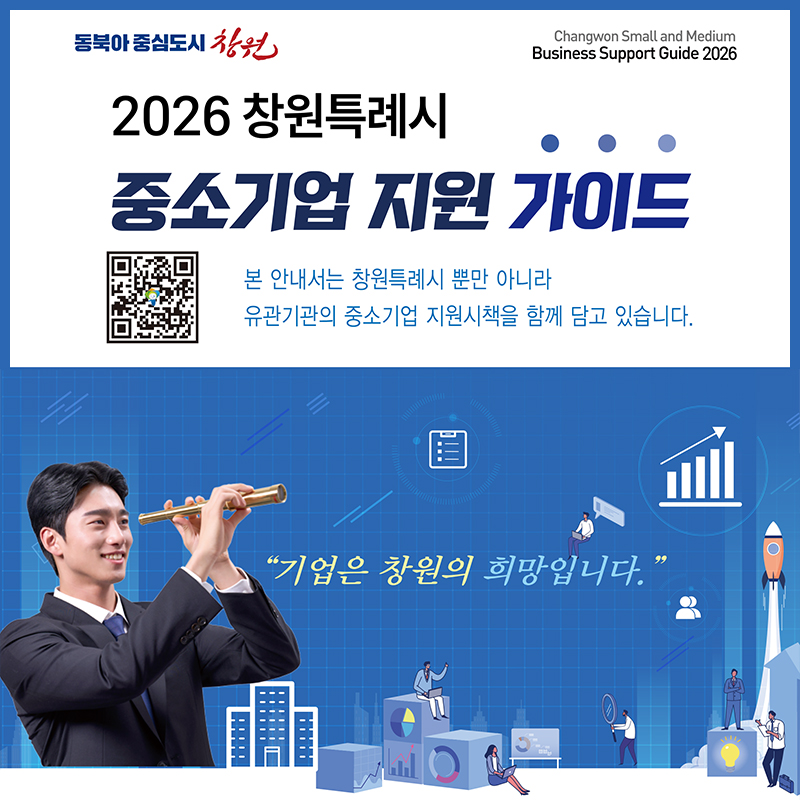 동북아 중심도시 창원
Changwon Small and Medium
Business Support Guide 2026
2026 창원특례시 중소기업 지원 가이드
본 안내서는 창원특례시 뿐만 아니라 
유관기관의 중소기업 지원시책을 함께 담고 있습니다.
기업은 창원의 희망입니다.
(QR코드)
