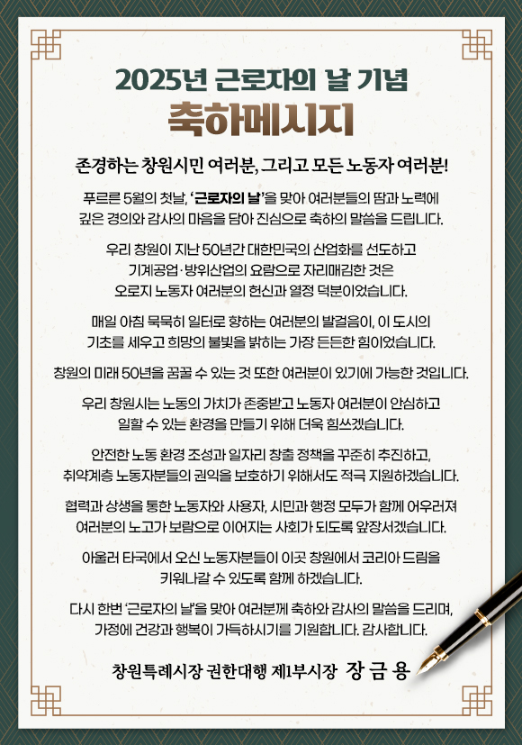 2025년 근로자의 날 기념 축하메시지

존경하는 창원시민 여러분, 그리고 모든 노동자 여러분! 

푸르른 5월의 첫날, ‘근로자의 날’을 맞아 여러분들의 땀과 노력에 
깊은 경의와 감사의 마음을 담아 진심으로 축하의 말씀을 드립니다.

우리 창원이 지난 50년간 대한민국의 산업화를 선도하고 기계공업·방위산업의 요람으로 자리매김한 것은 오로지 노동자 여러분의 헌신과 열정 덕분이었습니다. 

매일 아침 묵묵히 일터로 향하는 여러분의 발걸음이, 이 도시의 기초를 세우고 희망의 불빛을 밝히는 가장 든든한 힘이었습니다.

창원의 미래 50년을 꿈꿀 수 있는 것 또한 여러분이 있기에 가능한 것입니다.

우리 창원시는 노동의 가치가 존중받고 노동자 여러분이 안심하고 일할 수 있는 환경을 만들기 위해 더욱 힘쓰겠습니다.

안전한 노동 환경 조성과 일자리 창출 정책을 꾸준히 추진하고, 
취약계층 노동자분들의 권익을 보호하기 위해서도 적극 지원하겠습니다.

협력과 상생을 통한 노동자와 사용자, 시민과 행정 모두가 함께 어우러져 여러분의 노고가 보람으로 이어지는 사회가 되도록 앞장서겠습니다.

아울러 타국에서 오신 노동자분들이 이곳 창원에서 코리아 드림을 키워나갈 수 있도록 함께 하겠습니다.

다시 한번 ‘근로자의 날’을 맞아 여러분께 축하와 감사의 말씀을 드리며, 가정에 건강과 행복이 가득하시기를 기원합니다. 감사합니다.

창원특례시장 권한대행 제1부시장 장 금 용