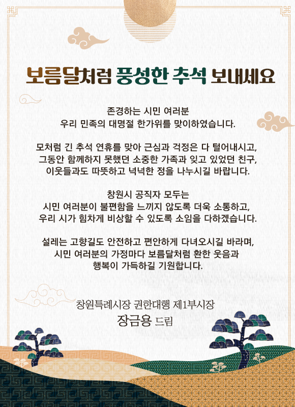 보름달처럼 풍성한 추석 보내세요

존경하는 시민 여러분
우리 민족의 대명절 한가위를 맞이하였습니다.

모처럼 긴 추석 연휴를 맞아 근심과 걱정은 다 털어내시고, 
그동안 함께하지 못했던 소중한 가족과 잊고 있었던 친구,
이웃들과도 따뜻하고 넉넉한 정을 나누시길 바랍니다.

창원시 공직자 모두는
시민 여러분이 불편함을 느끼지 않도록 더욱 소통하고, 
우리 시가 힘차게 비상할 수 있도록 소임을 다하겠습니다.

설레는 고향길도 안전하고 편안하게 다녀오시길 바라며,
시민 여러분의 가정마다 보름달처럼 환한 웃음과 
행복이 가득하길 기원합니다.

창원특례시장 권한대행 제1부시장
장금용 드림

