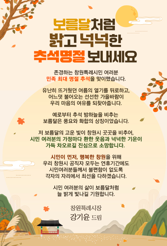 보름달처럼 밝고 넉넉한추석명절 보내세요

존경하는 창원특례시민 여러분민족 최대 명절추석을 맞이했습니다.

유난히 뜨거웠던 여름의열기를 뒤로하고, 어느덧불어오는 선선한 가을바람이
우리 마음의 여유를 되찾아줍니다.

예로부터 추석 밤하늘을 비추는 보름달은 풍요와 화합의상징이었습니다.

저 보름달의 고운 빛이창원시 곳곳을 비추어,
시민 여러분의 가정마다환한 웃음과 넉넉한 기운이
가득 차오르길 진심으로 소망합니다. 

시민이 먼저, 행복한 창원을 위해
우리 창원시 공직자 모두는연휴기간에도 시민여러분들께서 
불편함이 없도록 각자의 자리에서최선을 다하겠습니다.

시민 여러분의 삶이보름달처럼 늘 밝게 빛나길기원합니다.

창원특례시장강기윤 드림
