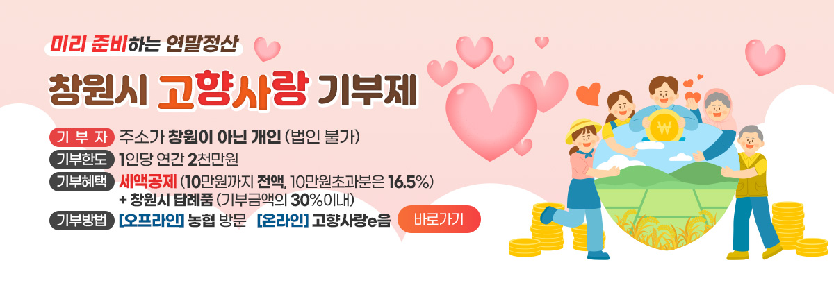 미리 준비하는 연말정산
창원시 고향사랑 기부제
기부자 : 주소가 창원이 아닌 개인 (법인 불가)
기부한도 : 1인당 연간 2천만원
기부혜택 : 세액공제(10만원까지 전액, 10만원초과분은 16.5%) + 창원시 답례품(기부금액의 30%이내)
기부방법 : (오프라인)농협 방문 (온라인)고향사랑e음 바로가기
