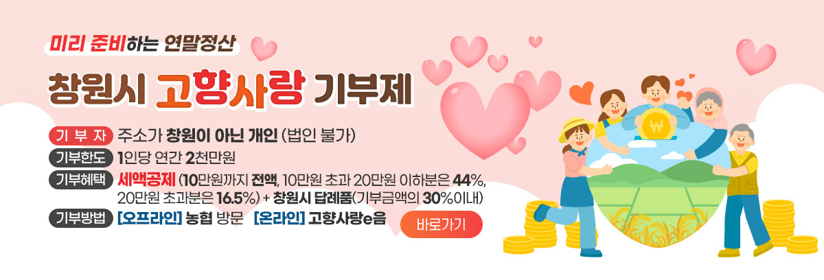 미리 준비하는 연말정산
창원시 고향사랑 기부제
기부자 : 주소가 창원이 아닌 개인 (법인 불가)
기부한도 : 1인당 연간 2천만원
기부혜택 : 세액공제(10만원까지 전액, 10만원 초과 20만원 이하분은 44%, 20만원 초과분은 16.5%) + 창원시 답례품(기부금액의 30%이내)
기부방법 : (오프라인)농협 방문 (온라인)고향사랑e음 바로가기