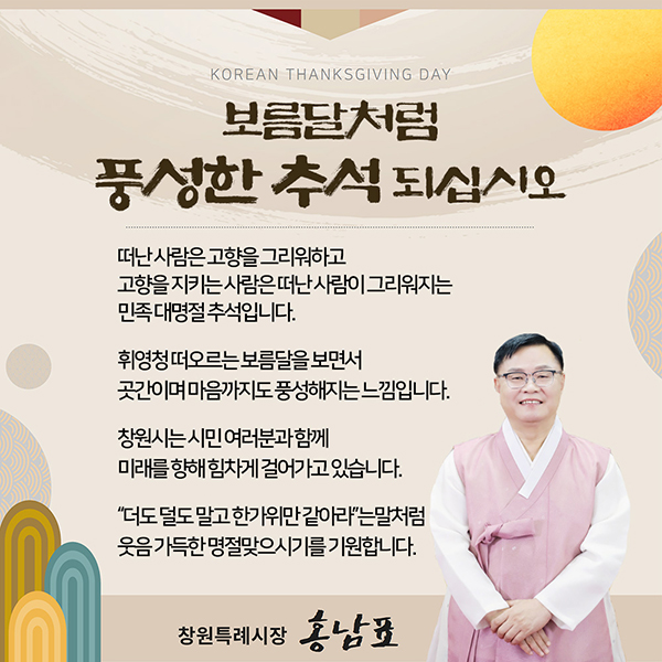 KOREAN THANKSGIVING DAY
보름달처럼 풍성한 추석 되십시오
떠난 사람은 고향을 그리워하고
고향을 지키는 사람은 떠는 사림이 그리워지는
민족대명절 추석입니다.
휘영청 떠오르는 보름달을 보면서
곳간이며 마음까지도 풍성해지는 느낌입니다.
창원시는 시민 여러분과 함께
미래를 향해 힘차게 걸어가고 있습니다.
더도 덜도 말고 한가위만 같아라는 말처럼
웃음 가득한 명절 맞으시기를 기원합니다.
항원특례시장 홍남표