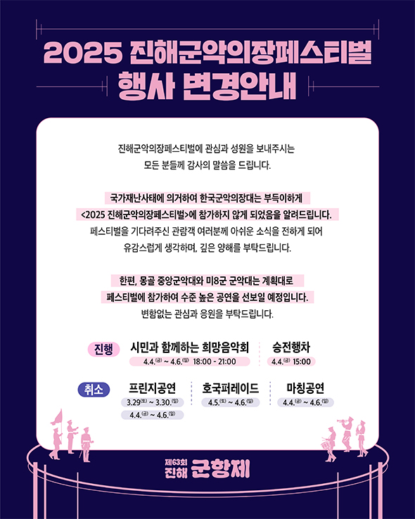 2025 진해군악의장페스티벌 행사 변경안내
                                                                               진해군악의장페스티벌에 관심과 성원을 보내주시는 모든 분들께 감사의 말씀을 드립니다.
                                                                               국가재난사태에 의거하여 한국군악의장대는 부득이하게 2025 진해군악의장페스티벌에 참가하지 않게 되었음을 알려드립니다.
                                                                               페스티벌을 기다려주신 관람객 여러분께 아쉬운 소식을 전하게 되어 유감스럽게 생각하며, 깊은 양해를 부탁드립니다.
                                                                               한편, 몽골 중앙군악대와 미8군 군악대는 계획대로 페스티벌에 참가하여 수준 높은 공연을 선보일 예정입니다.
                                                                               변함없는 관심과 응원을 부탁드립니다.
                                                                               진행 시민과 함께하는 희망음악회 4.4.(금)~4.6.(일) 18:00-21:00, 승전행차 4.4.(금) 15:00
                                                                               취소 프린지공연 3.29(토)~3.30.(일) 4.4.(금)~4.6.(일), 호국퍼레이드 4.5.(토)~4.6.(일), 마칭공연 4.4.(금)~4.6.(일)
                                                                               제63회 진해군항제