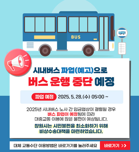 
시내버스 파업(예고)으로 버스운행중단 안내
파업예정 : 2025.5.28.(수) 05:00~
 2025년 시내버스 노사 간 임금협상이 결렬될 경우
버스 파업이 예정됨에 따라 대중교통 이용에 많은 불편이 예상됩니다.
■ 창원시는 시민 불편을 최소화하기 위해
비상수송대책을 마련하였습니다.

임시버스 운행정보 확인은 바로가기를 눌러주세요
바로가기
