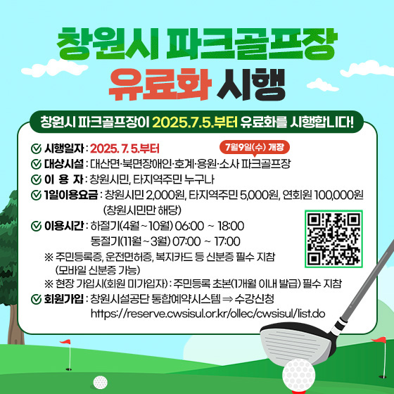 창원시 파크골프장 유료화 시행
창원시 파크골프장이 2025.7.5.부터 유료화를 시행합니다!
시행일자: 2025. 7. 5.부터
대상시설: 대산면·북면장애인·호계·용원 파크골프장*소사 파크골프장[7월9일(수)개장]
이 용 자: 창원시민, 타지역주민 누구나
1일이용요금 : 창원시민 2,000원, 타지역주민 5,000원, 연회원 100,000원(창원시민만 해당)
이용시간: 하절기(4월∼10월) 06:00 ∼ 18:00 / 동절기(11월∼3월) 07:00 ∼ 17:00
※ 주민등록증, 운전면허증, 복지카드 등 신분증 필수 지참(모바일 신분증 가능)
※ 현장 가입시(회원 미가입자) : 주민등록 초본(1개월 이내 발급) 필수 지참
회원가입: 창원시설공단 통합예약시스템 ⇒ 수강신청
https://reserve.cwsisul.or.kr/ollec/cwsisul/list.do(QR코드) 자세히보기