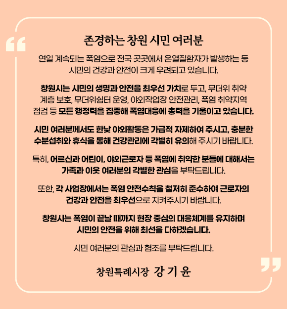 존경하는 창원 시민 여러분
연일 계속되는 폭염으로 전국 곳곳에서 온열질환자가 발생하는 등 시민의 건강과 안전이 크게 우려되고 있습니다.
창원시는 시민의 생명과 안전을 최우선 가치로 두고, 무더위 취약계층 보호, 무더위쉼터 운영, 야외작업장 안전관리, 폭염 취약지역 점검 등 모든 행정력을 집중해 폭염대응에 총력을 기울이고 있습니다.
시민 여러분께서도 한낮 야외활동은 가급적 자제하여 주시고, 충분한 수분섭취와 휴식을 통해 건강관리에 각별히 유의해 주시기 바랍니다. 
특히, 어르신과 어린이, 야외근로자 등 폭염에 취약한 분들에 대해서는 가족과 이웃 여러분의 각별한 관심을 부탁드립니다.
또한, 각 사업장에서는 폭염 안전수칙을 철저히 준수하여 근로자의 건강과 안전을 최우선으로 지켜주시기 바랍니다.
창원시는 폭염이 끝날 때까지 현장 중심의 대응체계를 유지하며 시민의 안전을 위해 최선을 다하겠습니다.
시민 여러분의 관심과 협조를 부탁드립니다.
창원특례시장 강기윤