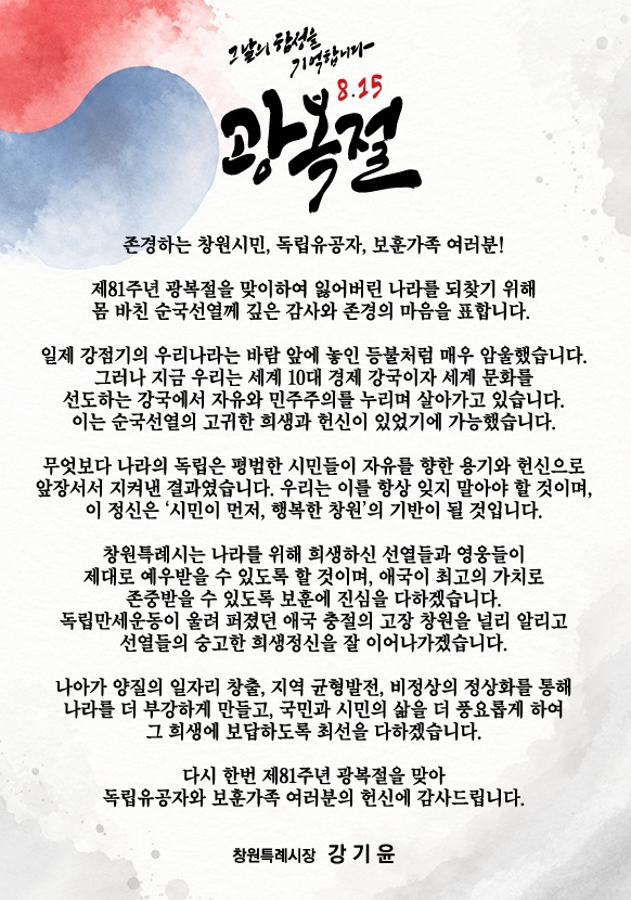 그날의 함성을 기억합니다.
8.15 광복절

존경하는 창원시민, 독립유공자, 보훈가족 여러분!
제 81주년 광복절을 맞이하여 잃어버린 나라를 되찾기 위해
몸 바친 순국선열께 깊은 감사와 존경의 마음을 표합니다.
일제강점기의 우리나라는 바람 앞에 놓인 등불처럼 매우 암울했습니다.
그러나 지금 우리는 세계 10대 경제 강국이자 세계 문화를
선도하는 강국에서 자유와 민주주의를 누리며 살아가고있습니다.
이는 순국선열의 고귀한 희생화 헌신이 있었기에 가능헀습니다.
무엇보다 나라의 독립은 평범한 시민들이자유를 향한 욕기와 헌신으로
앞장서서 지켜낸 결과였습니다. 우리는 이를 항상 잊지 말아야 할 것이며,
이 정신은 '시민이 먼저, 행복한 창원'의 기반이 될 것 입니다.
창원특례시는 나라를 위해 희생하신 선열들과 영웅들이
제대로 예우받을 수 있도록 할 것이며, 애국이 최고의 가치로
존주받을 수 있도록 보훈에 진심을 다하겠습니다.
독립만세운동이 울려 퍼졌던 애국 충절의 고장 창원을 널리 알리고
선열들의 숭고한 희생정신을 잘 이어나가겠습니다.
나아가 양질의 일자리 창출, 지역 균형발전, 비정상의 정상화를 통해
나라를 더 부강하게 만들고, 국민과 시민의 삶을 더 풍요롭게 하여
그 희생에 보답하도록 최선을 다하겠습니다.
다시 한번 제81주년 광복절을 맞아
독립유공자와 보훈가족 여러분의 헌신에 감사드립니다.
창원시장 강기윤

