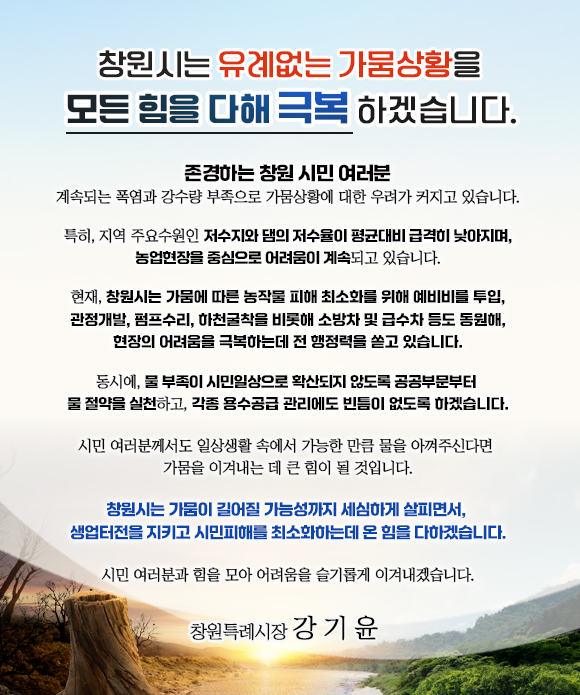 창원시는 유례없는 가뭄상황을 모든 힘을 다해 극복하겠습니다.

계속되는 폭염과 강수량 부족으로 가뭄상황에 대한 우려가 커지고 있습니다.

 특히, 지역 주요수원인 저수지와 댐의 저수율이 평균대비 급격히 낮아지며, 농업현장을 중심으로 어려움이 계속되고 있습니다.

 현재, 창원시는 가뭄에 따른 농작물 피해 최소화를 위해 예비비를 투입, 관정개발, 펌프수리, 하천굴착을 비롯해 소방차 및 급수차 등도 동원해,
    현장의 어려움을 극복하는데 전 행정력을 쏟고 있습니다.
   
 동시에, 물 부족이 시민일상으로 확산되지 않도록 공공부문부터 물 절약을 실천하고, 각종 용수공급 관리에도 빈틈이 없도록 하겠습니다.

 시민 여러분께서도 일상생활 속에서 가능한 만큼 물을 아껴주신다면 
    가뭄을 이겨내는 데 큰 힘이 될 것입니다.
 
창원시는 가뭄이 길어질 가능성까지 세심하게 살피면서, 
    생업터전을 지키고 시민피해를 최소화하는데 온 힘을 다하겠습니다.

시민 여러분과 힘을 모아 어려움을 슬기롭게 이겨내겠습니다.

창원특례시장 강기윤
