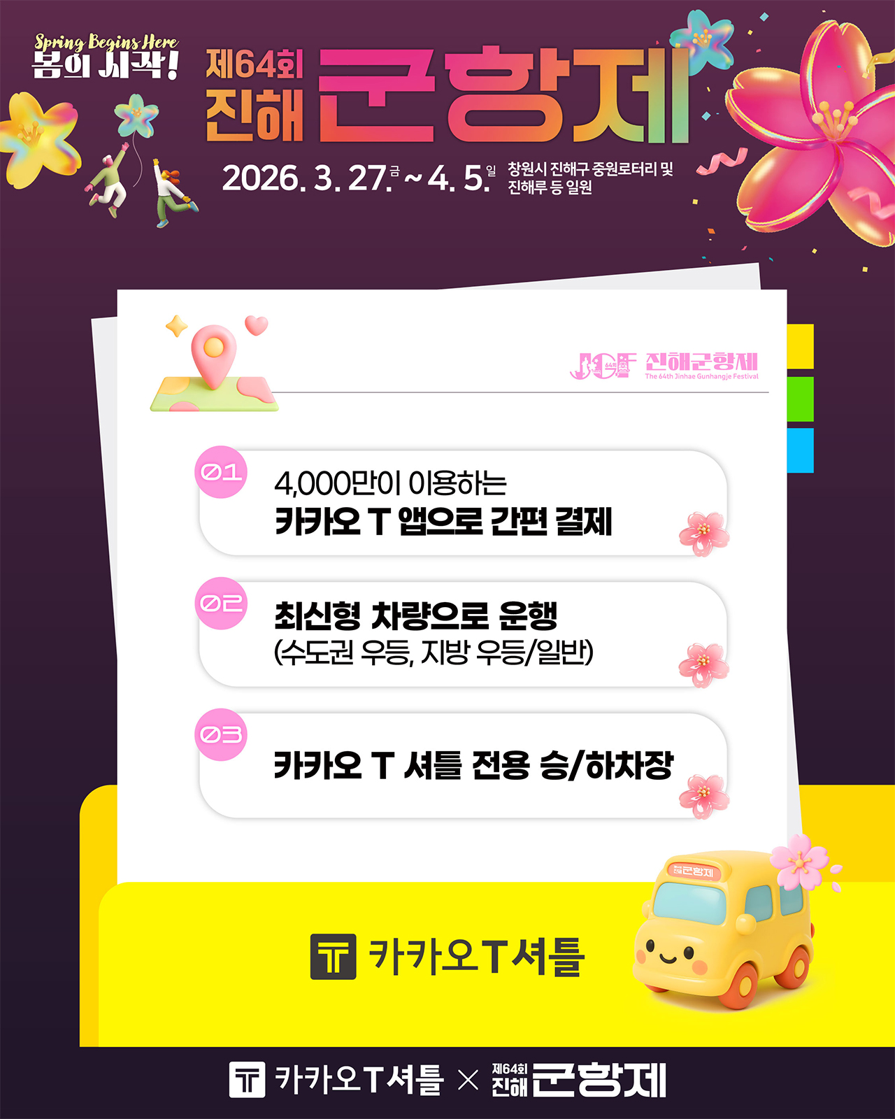 제64회 진해군항제
                                                                           2026.3.27.금~4.5.일 창원시 진해구 중원로터리 및 진해루 등 일원
                                                                           01 4,000만이 이용하는 카카오 T 앱으로 간편 결제
                                                                           02 최신형 차량으로 운행(수도권 우등, 지방 우등/일반)
                                                                           03 카카오 T 셔틀 전용 승/하차장
                                                                           카카오 T 셔틀
                                                                           카카오 T 셔틀 x 제64회 진해군항제