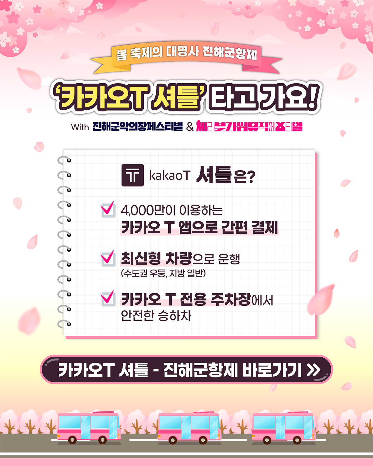 봄 축제의 대명사 진해군항제
                                                                  '카카오T 셔틀'타고 가요!
                                                                  With 진해군악의장페스티벌 & 체리블라썸뮤직페스티벌
                                                                  kakaoT 셔틀은?
                                                                  4,000만이 이용하는 카카오 T 앱으로 간편 결제
                                                                  최신형 차량으로 운행(수도권 우등, 지방 일반)
                                                                  카카오 T 전용 주차장에서 안전한 승하차
                                                                  카카오T 셔틀 - 진해군항제 바로가기