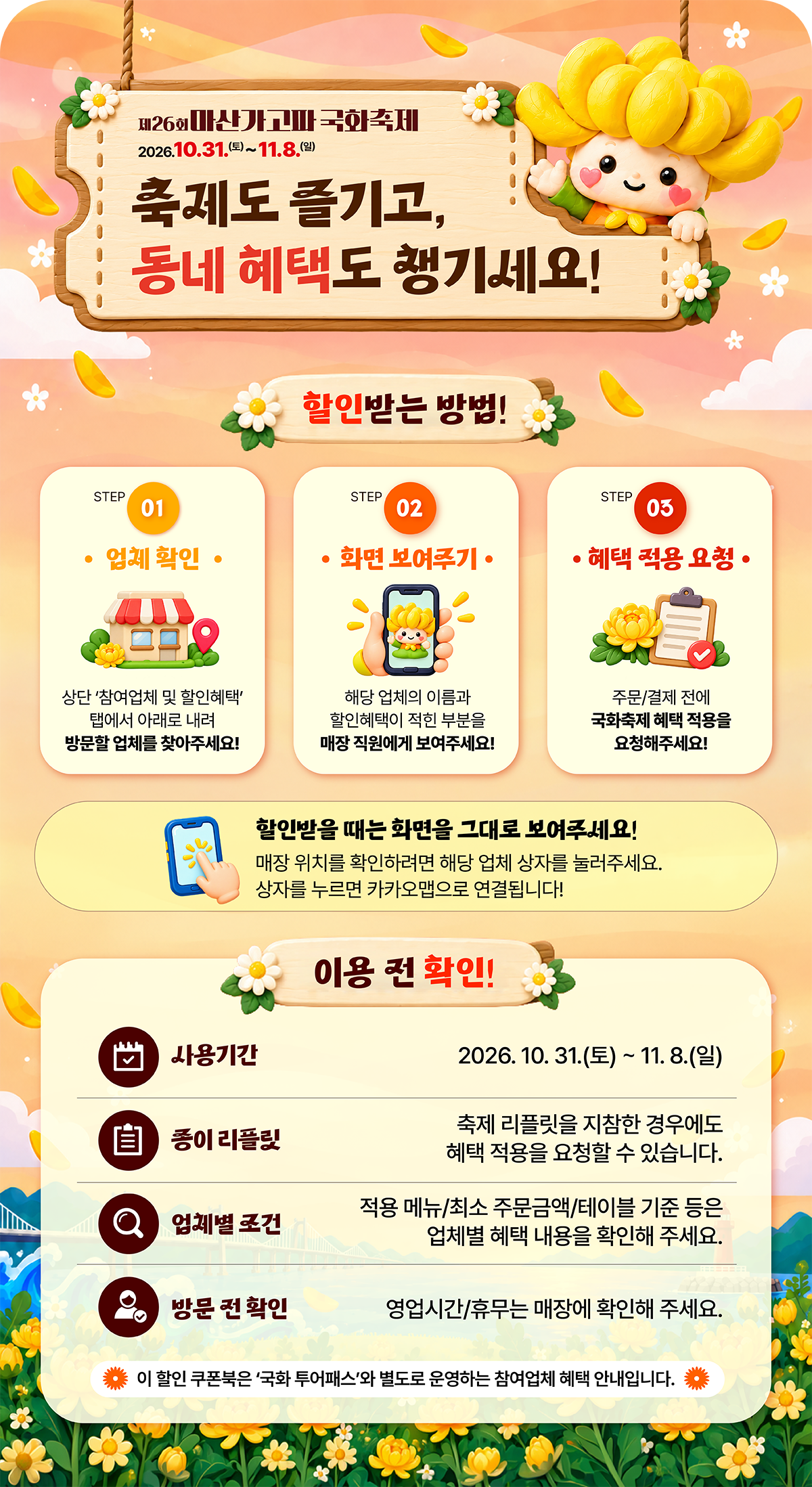 제26회 마산가고파국화축제
  2026.10.31.(토)~11.8.(일)
  축제도 즐기고, 동네 혜택도 챙기세요!
  할인받는 방법!
  STEP 01 업체 확인
  상단 '참여업체 및 할인혜택' 탭에서 아래로 내려 방문할 업체를 찾아주세요!
  STEP 02 화면 보여주기
  해당 업체의 이름과 할인혜택이 적힌 부분을 매장 직원에게 보여주세요!
  STEP 03 혜택 적용 요청 
  주문/결제 전에 국화축제 혜택 적용을 요청해주세요!
  할인받을 때는 화면을 그대로 보여주세요!
  매장 위치를 확인하려면 해당 업체 상자를 눌러주세요.
  상자를 누르면 카카오맵으로 연결됩니다!
  이용 전 확인!
  사용기간 2026. 10. 31.(토)~11. 8.(일)
  종이 리플릿 축제 리플릿을 지참한 경우에도 혜택 적용을 요청할 수 있습니다.
  업체별 조건 적용 메뉴/최소 주문금액/테이블 기준 등은 업체별 혜택 내용을 확인해 주세요.
  방문 전 확인 영업시간/휴무는 매장에 확인해 주세요.
  이 할인 쿠폰북은 '국화 투어패스'와 별도로 운영하는 참여업체 혜택 안내입니다.