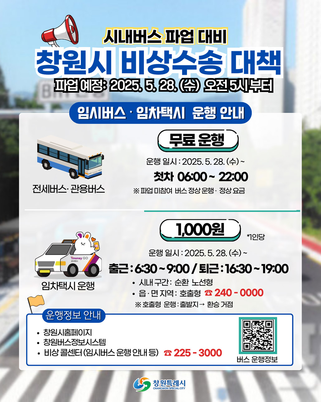 시내버스 파업 대비
창원시 비상수송 대책
파업예정 : 2025.5.28.(수) 오전5시부터
임시버스·임차택시 운행 안내
전세버스·관용버스
* 무료운행
-운행 일시 : 2025.5.8.수~
첫차 : 06:00~22:00
※ 파업 미참여 버스 정상운행·정상요금
임차택시 운행
*1,000원 -1인당
-운행일시 : 2025.5.28.수~
출근 : 6:30~9:00/퇴근 : 16:30~19:00
-시내구간 : 순환 노선형
-읍·면 지역 : 호출형240-0000
※ 호출형 운행 : 출발지→환승 거점
운행정보 안내
-창원시 홈페이지
-창원버스정보시스템
-비상 콜센터(임시버스 운행 안내 등)225-3000
버스운행정보qr코드(https://m.site.naver.com/1IjR1) 창원특례시