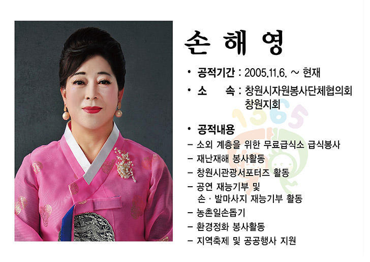 2025년 자원봉사왕 - 손해영,
공적기간 : 2005.11.6. ~ 현재
소 속: 창원시자원봉사단체협의회 창원지회
공적내용
-소외 계층을 위한 무료급식소 급식봉사
-재난재해 봉사활동
-창원시관광서포터즈 활동
-공연 재능기부 및 손·발마사지 재능기부 활동
- 농촌일손돕기
- 환경정화 봉사활동
-지역축제 및 공공행사 지원 