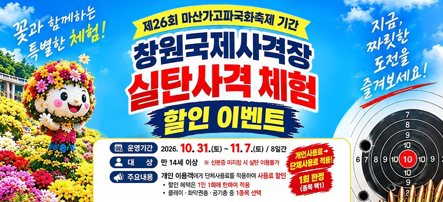 제26회 마산가고파국화축제 기간
창원국제사격장 실탄사격 체험 할인 이벤트
           꽃과 함께하는 특별한 체험!
           지금, 짜릿한 도전을 즐겨보세요!
           운영기간:2026. 10. 31.(토)~11. 7.(토) / 8일간
           대상:만 14세 이상 ※신분증 미지참 시 실탄 이용불가
           주요내용:개인 이용객에게 단체사용료를 적용하여 사용료 할인
           -할인 혜택은 1인 1회에 한하여 적용
           -클레이·화약권총·공기총 중 1종목 선택
           개인사용료→단체사용료 적용!
           1회 한정(종목 택1)