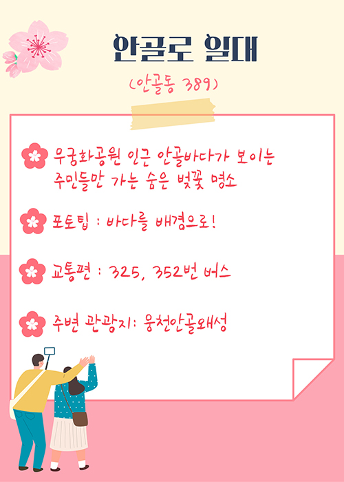 
안골로 일대(안골동 389)
-무궁화공원 인근 안골바다가 보이는 주민들만 가는 숨은 벚꽃 명소
-포토팁 : 바다를 배경으로!
-교통편 : 325, 352번 버스
-주변 관광지 : 웅천안골왜성