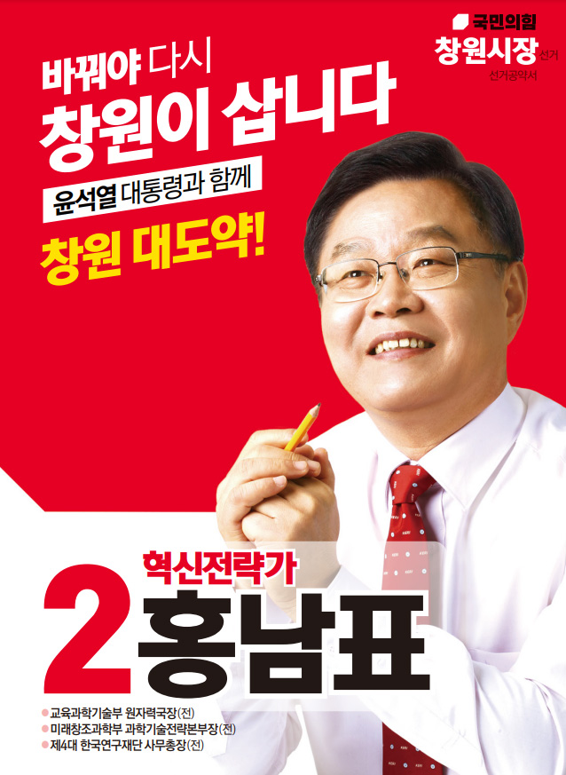 국민의힘 창원시장 선거 선거공약서. 바꿔야 다시 창원이 삽니다 윤석열 대통령과 함께 창원 대도약!. 2.혁신전력가 홍남표 교육과학기술부 원자력국장(전) 미래창조과학부 과학기술전력본부장(전) 제4대 한국연구재단 사무총장(전) 