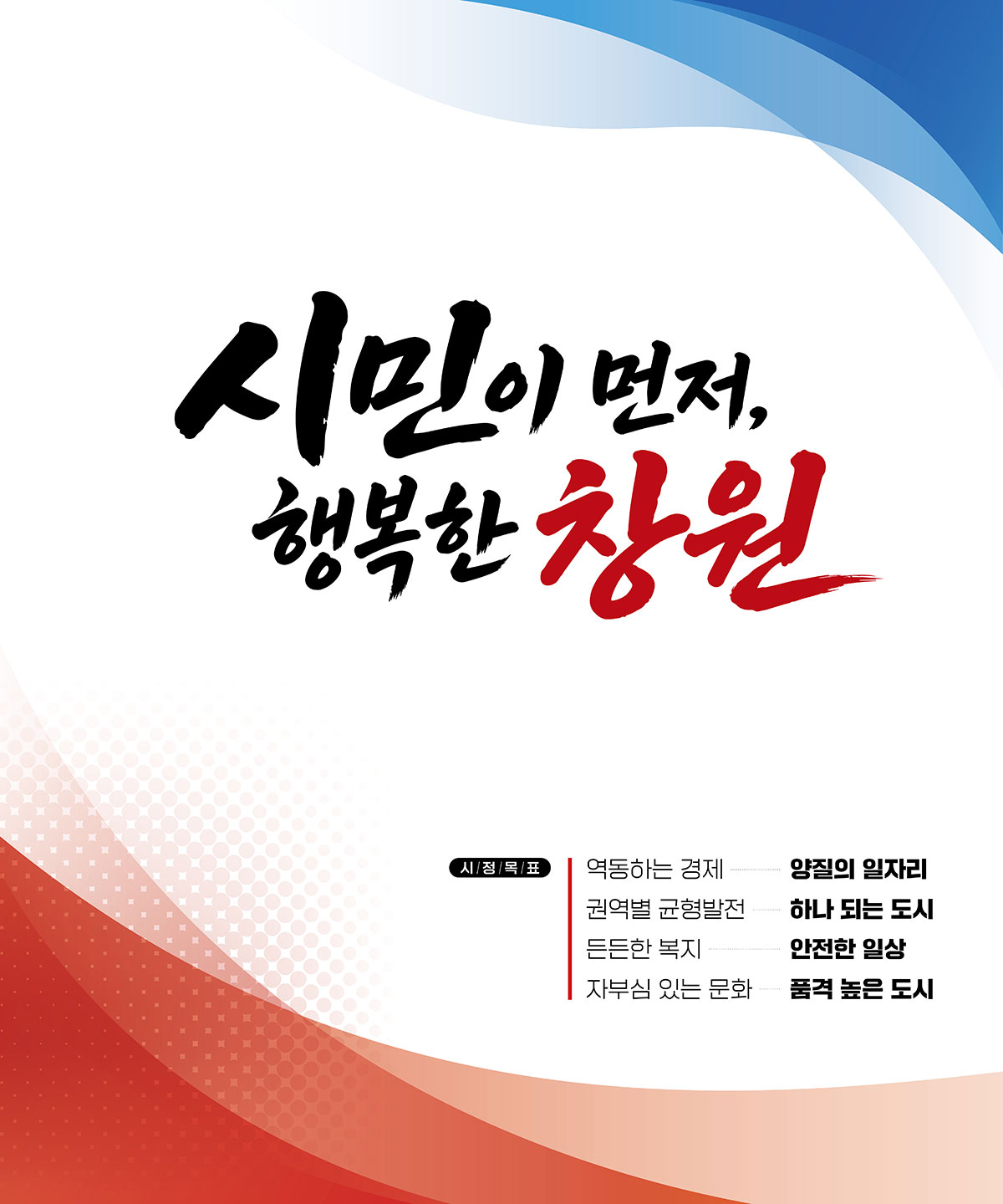 Vision & Goals 비전과 목표시민이 먼저, 행복한 창원.
			시정목표.역동하는 경제 → 양질의 일자리.권역별 균형발전 → 하나 되는 도시.든든한 복지 → 안전한 일상.자부심 있는 문화 → 품격 높은 도시