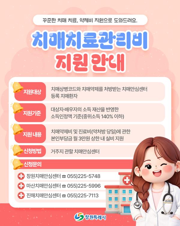 꾸준한 치매 치료, 약제비 지원으로 도와드려요. 치매치료관리비 지원 안내 ○ 지원 대상: 치매상병코드와 치매약제를 처방받는 치매안심센터 등록 치매환자 ○ 지원 기준: '대상자(본인) 및 '배우자'의 소득 및 재산을 반영한 소득인정액 기준(중위소득 140% 이하) ○ 지원 내용: 치매약제비 및 진료비(약처방 당일)에 관한 본인부담금 월 3만원 상한 내 실비 지원 ○ 신청 방법 :  거주지 관할 치매안심센터  ○ 신청문의: 마산치매안심센터 055)225-5996  창원치매안심센터 055)225-5748  진해치매안심센터 055)225-7113 창원특례시