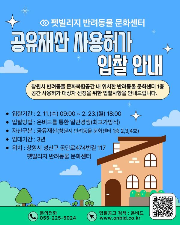 ○펫빌리지 반려동물 문화센터 공유재산 사용허가 입찰 안내 창원시 반려동물 문화복합공간 내 위치한 반려동물 문화센터 1층 공간 사용허가 대상자 선정을 위한 입찰사항을 안내드립니다. 입찰기간 : 2. 11.(수) 09:00 ~ 2. 23.(월) 18:00 입찰방법 : 온비드를 통한 일반경쟁(최고가방식) 자산구분 : 공유재산(창원시 반려동물 문화센터 1층 2,3,4호) 임대기간 : 3년 위치 : 창원시 성산구 공단로474번길 117 펫빌리지 반려동물 문화센터 문의전화 055-225-5024 입찰공고 검색 : 온비드 www.onbid.co.kr 화면 오른쪽 하단에 핸드폰 카메라로 촬영 시 온비드 사이트로 바로 연결되는 QR코드(https://www.onbid.co.kr/op/dsa/main/main.do)가 있음