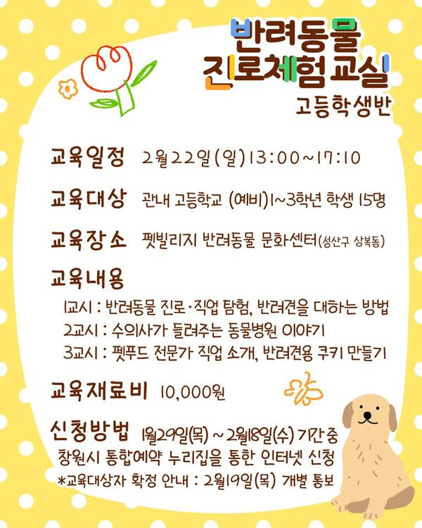 반려동물 진로체험 교실 고등학생반, 교육일정:2월22일(일) 13:00~17:10 교육대상:관내 중학교 (예비)1~3학년 학생 15명, 교육장소:펫빌리지 반려동물 문화센터(성산구 상복동), 교육내용:1교시 반려동물 진로직업 탐험, 반려견을 대하는 방법, 2교시 수의사가 들려주는 동물병원 이야기, 3교시 펫푸드 전문가 직업 소개, 반려견용 쿠키 만들기, 교육재료비:10,000원, 신청방법:1월29일(목)~2월18일(수) 기간 중 창원시 통합예약 누리집을 통한 인터넷 신청 *교육대상자 확정 안내:2월19일(목) 개별 통보