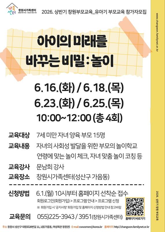 아이의 미래를 바꾸는 비밀 : 놀이 6.16.(화)/ 6.18.(목)/ 6.23.(화) / 6.25.(목) 10:00~12:00(총 4회) 교육대상 7세 미만 자녀 양육 부모 15명 교육내용 자녀의 사회성 발달을 위한 부모의 놀이학교, 연령에 맞는 놀이체크, 자녀 맞춤 놀이코칭 등 교육강사 문남희 강사 교육장소 창원시가족센터(성산구 가음동) 신청방법 6.1.(월) 10시부터 홈페이지 선착순 접수 회원로그인(회원가입)>프로그램 안내>프로그램 신청 *회원가입시 '공지사항'회원가입 및 홈페이지 신청방법 안내 참고바람 교육문의 055-225-3943, 3951(창원시가족센터)
