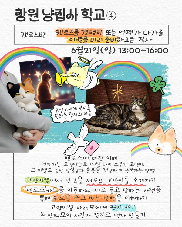 창원 냥집사 학교 캣로스반 캣로스를 경험한 또는 이별을 미리 준비하고픈 집사 6월21일(일) 13:00~16:00 펫로스에 대한 이해, 고양이별에서 만났을 서로의 고양이 소개하기, 펫로스 카드를 이용하여 서로 묻고 답하는 과정을 통해 위로를 주고 받는 방법 이해하기, 고양이별 반려묘에게 편지 쓰기 및 반려묘의 사진과 편지로 액자 만들기