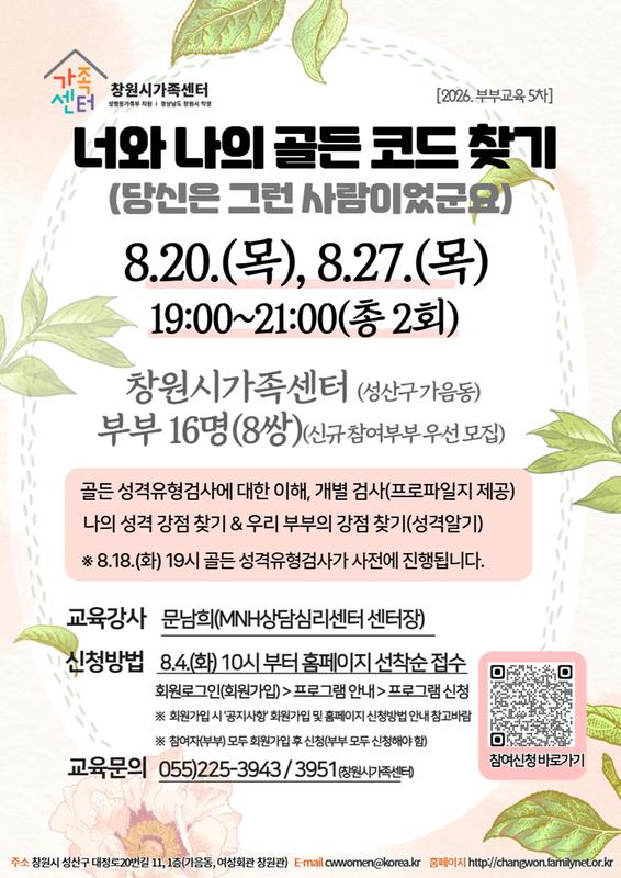 너와 나의 골든 코드 찾기(당신은 그런 사람이었군요) 8.20.(목), 8.27.(목) 19:00~21:00(총 2회) 부부16명(8쌍) 신규 참여부부 우선모집 골든성격유형검사에 대한 이해, 개별검사(프로파일지 제공), 나의 성격 강점찾기 & 우리 부부의 강점 찾기(성격알기) 8.18.(화) 19시 골든성격유형검사가 사전에 진행됩니다. 교육강사: 문남희(MNH심리상담센터 센터장) 신청방법: 8.4.(화) 10시부터 홈페이지 선착순 접수 회원로그인(회원가입)>프로그램 안내>프로그램 신청 *회원가입시 '공지사항'회원가입 및 홈페이지 신청방법 안내 참고 *참여자(부부)모두 회원가입 후 신청(부부 모두 신청해야 함) 교육문의: 055)225-3943, 3951(창원시가족센터) 