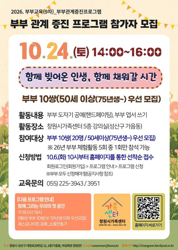 2026.부부교육(9차) 부부관계증진프로그램 부부관계증진프로그램 참가자 모집 10.24.(토) 14:00~16:00 함께 빚어온 인생, 함께 채워갈 시간 부부10쌍)(50세 이상(75년생) 우선모집) 활동내용 부부 도자기 공예(핸드페이팅) 부부 엽서쓰기) 활동장소 창원시가족센터 5층 강의실(성산구 가음) 참여대상 부부10쌍(20명/ 50세이상(75년생~)우선모집) *26년 부부 체험활동 5회중 1회만 참석 가능 신청방법 10.6.(화) 10시부터 홈페이지를 통한 선착순 접수 회원로그인(회원가입) > 프로그램 안내 > 프로그램 신청 * 부부 모두 신청해야 함(공지사항 참조) 교육문의 055-225-3943/ 3951 [다음 프로그램 안내] 함께 그리는 우리의 첫 공간 11.18.(수) 19시(예비) 부부 10쌍(*91년생 이하 우선모집) 제스모나이트 공예_소품만들기