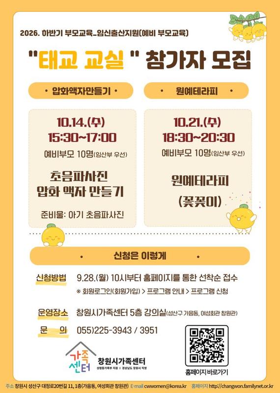 2026.하반기부모교육_임신출산지원(예비부모교육) 태교교실 참가자 모집 너를 만난 첫 순간 10.14.(수)15:30~17:00 예비부모 10명(임산부 우선) 초음파사진 압화액자 만들기 준비물:아기 초음파 사진 나를 위한 꽃바구니 10.21.(수) 18:30~20:30 예비부모 10명(임산부 우선) 원예테라피(꽃꽂이) 신청은 이렇게 신청방법 9.28.(월) 10시부터 홈페이지를 통한 선착순 접수 *회원로그인(회원가입)  > 프로그램안내 > 프로그램 신청 운영장소 창원시가족센터 5층 강의실(성산구 가음동, 여성회관 창원관) 문의 055-225-3943/395
