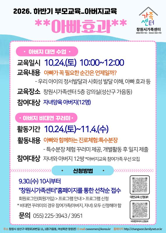 2026.하반기 부모교육_아버지교육 **아빠효과** 아버지대면수업 교육일시 10.24.(토) 10:00~12:00 교육내용 아빠가 꼭 필요한 순간은 언제일까? 우리아이의 정서발달과 사회성 발달 이해, 아빠효과 등 교육장소 창원시가족센터 5층 강이실(성산구 가음동) 참여대상 자녀양육 아버지(12명) 아버지 비대면 꾸러미 활동기간 10.24.(토)~11.4.(수) 활동내용 아빠와 함께하는 진로체험:특수분장 특수분장 체험 꾸러미 제공, 개별활동 후 일지 제출 참여대상 자녀와 아버지 12쌍 *아버지교육 참여가족 우선 모집 신청방법 9.30.(수) 10시부터 