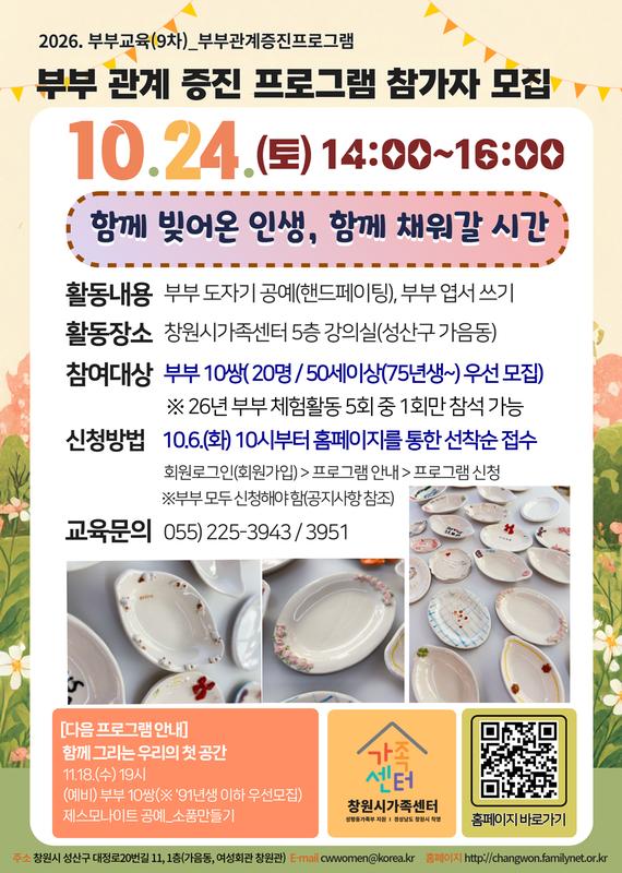 2026.부부교육(9차) 부부관계증진프로그램 부부관계증진프로그램 참가자 모집 10.24.(토) 14:00~16:00 함께 빚어온 인생, 함께 채워갈 시간 부부10쌍)(50세 이상(75년생) 우선모집) 활동내용 부부 도자기 공예(핸드페이팅) 부부 엽서쓰기) 활동장소 창원시가족센터 5층 강의실(성산구 가음) 참여대상 부부10쌍(20명/ 50세이상(75년생~)우선모집) *26년 부부 체험활동 5회중 1회만 참석 가능 신청방법 10.6.(화) 10시부터 홈페이지를 통한 선착순 접수 회원로그인(회원가입) > 프로그램 안내 > 프로그램 신청 * 부부 모두 신청해야 함(공지사항 참조) 교육문의 055-225-3943/ 3951 [다음 프로그램 안내] 함께 그리는 우리의 첫 공간 11.18.(수) 19시(예비) 부부 10쌍(*91년생 이하 우선모집) 제스모나이트 공예_소품만들기