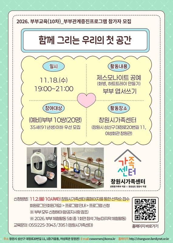 2026.부부교육(10차) 부부관계증진프로그램 참가자 모집 함께 그리는 우리의 첫 공간 일시 11.18.(수) 19:00~21:00 활동내용 제스모나이트공예(화병, 하트트레이 만들기), 부부엽서쓰기 참여대상 (예비)부부 10쌍(20명) 35세(91년생)이하 우선 모집 활동장소 창원시가족센터(창원시 성산구 대정로20번길 11, 여성회관 창원관) 신청방법: 11.2.(월) 10시부터 창원시가족센터 홈페이지를 통한 선착순 접수 회원로그인(회원가입) > 프로그램 안내 > 프로그램 신청 *부부 모두 신청해야 함(공지사항 참조) *2026.부부체험활동 5회 중 1회만 참석 가능(마지막 체험활동) 교육문의 055-225-3943/3951(창원시가족센터)