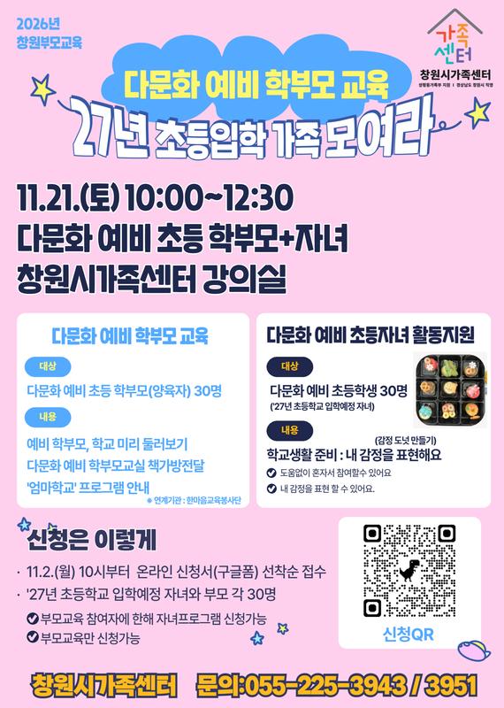 다문화 예비 학부모교육(327년 초등입학 가족 모여라) 11.21.(토) 10:00~12:30 다문화 예비 초등 학부모+자녀 창원시가족센터 강의실 다문화예비학부모교육 대상 다문화 예비 초등 학부모(양육자) 30명 내용 예비 학부모, 학교 미리 둘러보기 다문화 예비 학부모교실 책가방 전달  '엄마학교'프로그램 안내  다문화예비 초등자녀 활동지원 대상 다문화예비 초등학생 30명(27년 초등학교 입학예정 자녀) 내용 학교생활 준비 : 내 감정을 표현해요(감정 도넛 만들기) 도움없이 혼자서 참여할수 있어요 내 감정을 표현할 수 있어요 신청은 이렇게 11.2.(월) 10시부터 온라인 신청서(구글폼) 선착순 접수 27년 초등학교 입학예정 자녀와 부모 각 30명 부모교육 참여자에 한해 자녀프로그램 신청가능 부모교육만 신청가능  창원시가족센터 문의 055-225-3943/3951