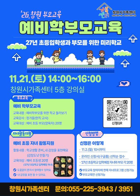 '26년 창원 부모교육 예비 학부모교육 27년 초등입학생과 부모를 위한 미리학교 11.21.(토) 14:00~16:00 창원시가족센터 5층 강의실 부모교육 예비 학부모교육 교육내용: 예비부모를 위한 학교 둘러보기 교육강사:정가을(현직교사) 교육대상:예비초등부모(양육자) 20명 자녀활동지원 예비 초등자녀활동지원 활동내용:학교생활준비_내 감정을 표현해요(감정도넛 만들기) 교육대상:예비 초등생 20명('27년 초등학교 입학예정 자녀) 도움없이 혼자서 참여할 수 있어요 내 감정을 표현 할 수 있어요. 신청방법 신청은 이렇게 11,2,(월) 10시부터 온라인 신청서(구글폼) 선착순 접수  '27년 초등학생 입학에정 자녀와 부모 각 20명 부모교육 참여자에 한해 자녀프로그램 신청가능 부모교육만 신청가능 창원시가족센터 문의 : 055-225-3943 / 3951