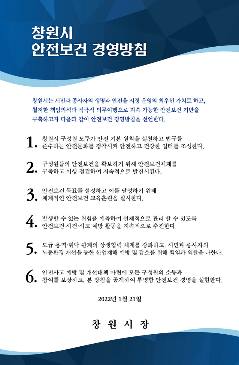 창원시 안전보건 경영방침, 창원시는 시민과 종사자의 생명과 안전을 시정 운영의 최우선 가치로 하고, 철저한 책임의식과 적극적 의무이행으로 지속 가능한 안전보건 기반을 구축하고자 다음과 같이 안전보건 경영방침을 선언한다. 1. 창원시 구성원 모두가 안전 기본 원칙을 실현하고 법규를 준수하는 안전문화를 정착시켜 안전하고 건강한 일터를 조성한다. 2. 구성원들의 안전보건을 확보하기 위해 안전보건체계를 구축하고 이행 점검하여 지속적으로 발전시킨다. 3. 안전보건 목표를 설정하고 이를 달성하기 위해 체계적인 안전보건 교육훈련을 실시한다. 4. 발생할 수 있는 위험을 예측하여 선제적으로 관리할 수 있도록 안전보건 사건사고 예방 활동을 지속적으로 추진한다. 5. 도급용역위탁 관계의 상생협력 체계를 강화하고, 시민과 종사자의 노동환경 개선을 통한 산업재해 예방 및 감소를 위해 책임과 역할을 다한다. 6. 안전사고 예방 및 개선대책 마련에 모든 구성원의 소통과 참여를 보장하고, 본 방침을 공개하여 투명한 안전보건 경영을 실현한다,