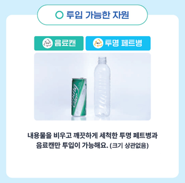투입 가능한 자원
    음료캔, 투명 페트병
    내용물을 비우고 깨끗하게 세척한 투명 페트병과 음료캔만 투입이 가능해요.(크기 상관없음)