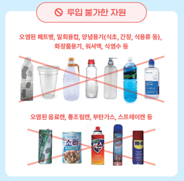 투입 불가한 자원
    오염된 페트병,일회용컵,양념용기(식초,간장,식용류 등),화장품용기,워셔액,식염수 등
    오염된 음료캔,통조림캔,부탄가스,스프레이캔 등
