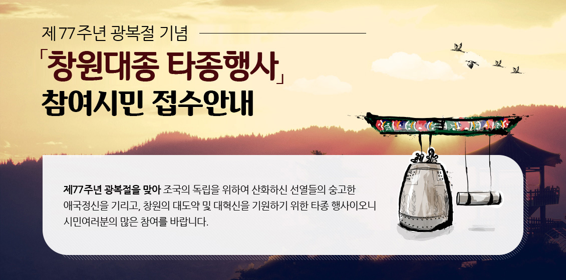제77주년 광복절 기념「창원대종 타종행사」참여시민 접수 안내,
제77주년 광복절을 맞아 조국의 독립을 위하여 산화하신 선열들의 숭고한
애국정신을 기리고, 창원의 대도약 및 대혁신을 기원하기 위한 타종 행사이오니
시민여러분의 많은 참여를 바랍니다.