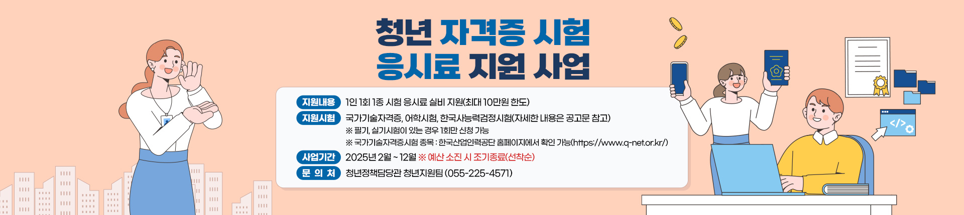 청년 자격증 시험 응시료 지원 사업
지원내용:1인 1회 1종 시험 응시료 실비 지원(최대 10만원 한도)
지원시험:국가기술자격증, 어학시험, 한국사능력검정시험(자세한 내용은 공고문 참고) 
※ 필기, 실기시험이 있는 경우 1회만 신청 가능
※ 국가기술자격증시험 종목 : 한국산업인력공단 홈페이지에서 확인 가능(https://www.q-net.or.kr/)
사업기간:2025년 2월 ~ 12월 ※ 예산 소진 시 조기종료(선착순)
문의처:청년정책담당관 청년지원팀 (055-225-4571)