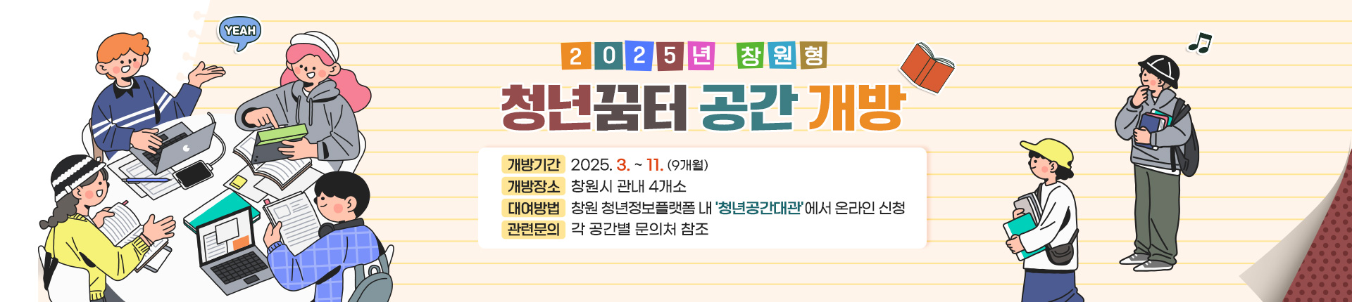 2025년 창원형 청년꿈터 공간 개방
개방기간: 2025. 3. ~ 11. (9개월)
개방장소: 창원시 관내 4개소
대여방법: 창원 청년정보플랫폼 내 '청년공간대관'에서 온라인 신청
관련문의: 각 공간별 문의처 참조