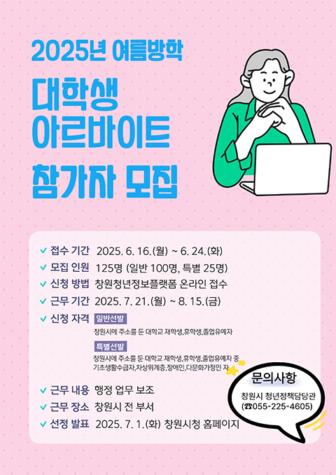 2025년 여름방학 대학생아르바이트 참가자 모집
접수 기간:2025.6.16.(월)~6.24.(화)
모집 인원:125명(일반100명, 특별25명)
신청 방법:창원청년정보플랫폼 온라인 접수
근무 기간:2025.7.21.(월)~8.15.(금)
신청 자격:일반선발 창원시에 주소를 둔 대학교 재학생,휴학생,졸업유예자
특별선발 창원시에 주소를 둔 대학교 재학생,휴학생,졸업유예자 중
기초생활수급자,차상위계층,장애인,다문화가정인 자
근무 내용:행정 업무 보조
근무 장소:창원시 전 부서
선정 발표:2025.7.1.(화) 창원시청 홈페이지
문의사항:창원시 청년정책담당관(055-225-4605)